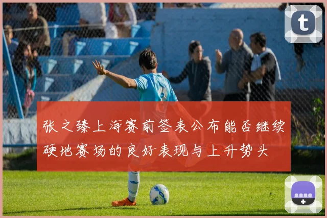 张之臻上海赛前签表公布能否继续硬地赛场的良好表现与上升势头