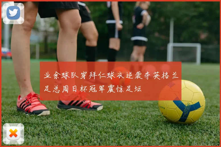 业余球队穿拜仁球衣逆袭夺英格兰足总周日杯冠军震惊足坛