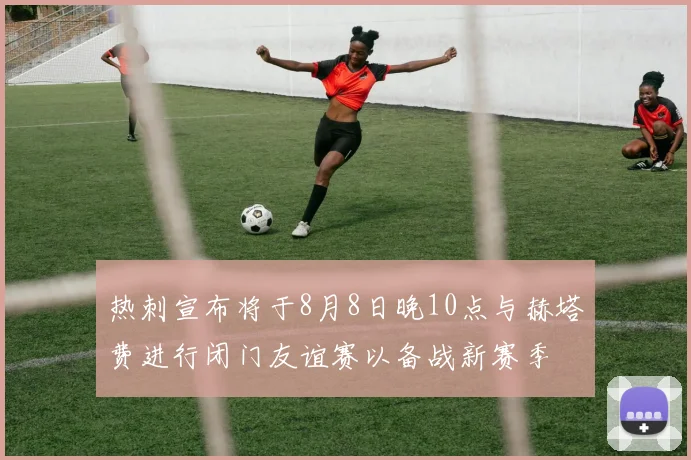 热刺宣布将于8月8日晚10点与赫塔费进行闭门友谊赛以备战新赛季