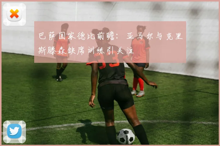 巴萨国家德比前瞻：亚马尔与克里斯滕森缺席训练引关注