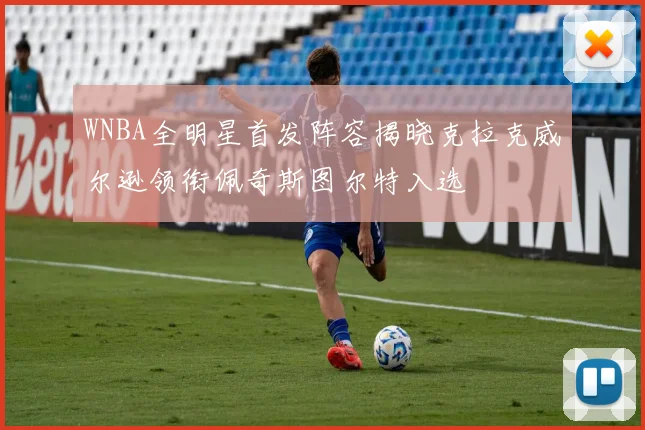 WNBA全明星首发阵容揭晓克拉克威尔逊领衔佩奇斯图尔特入选