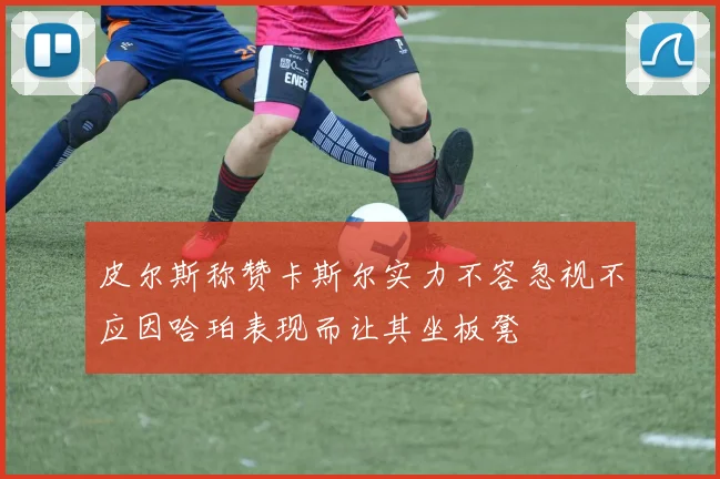 皮尔斯称赞卡斯尔实力不容忽视不应因哈珀表现而让其坐板凳