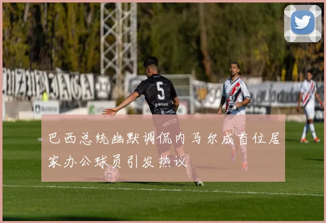 巴西总统幽默调侃内马尔成首位居家办公球员引发热议