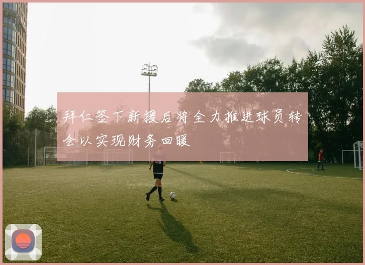 拜仁签下新援后将全力推进球员转会以实现财务回暖
