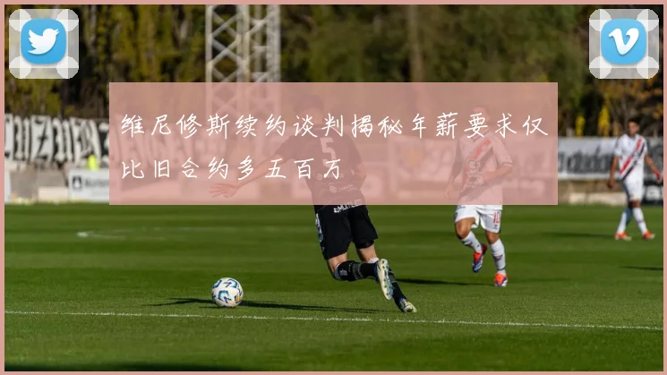 维尼修斯续约谈判揭秘年薪要求仅比旧合约多五百万
