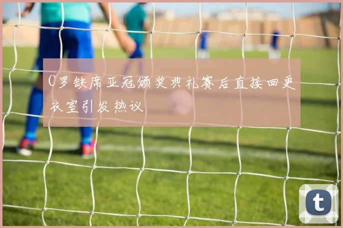 C罗缺席亚冠颁奖典礼赛后直接回更衣室引发热议