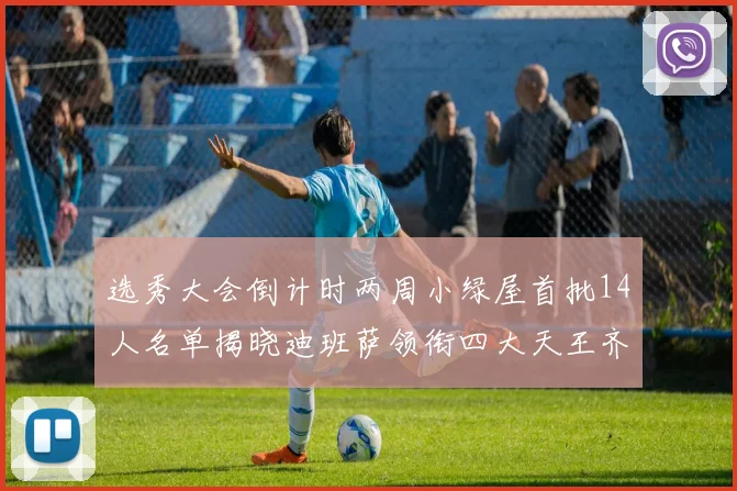 选秀大会倒计时两周小绿屋首批14人名单揭晓迪班萨领衔四大天王齐聚