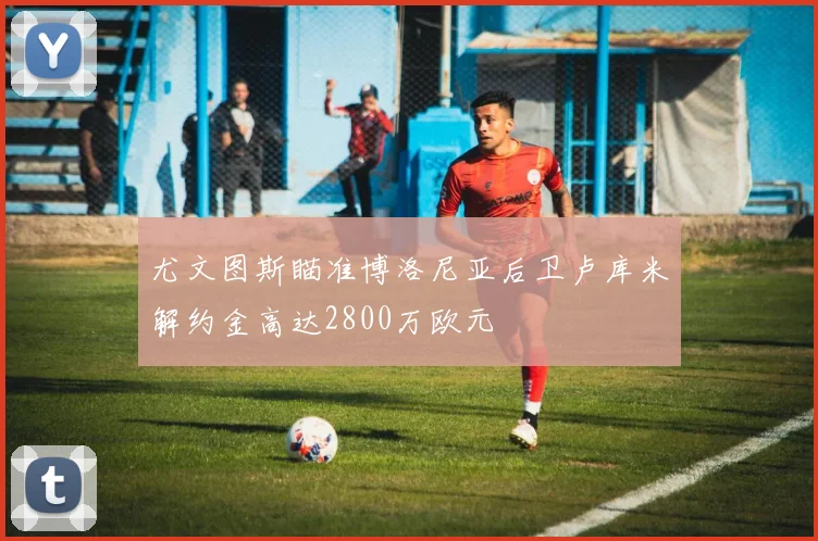 尤文图斯瞄准博洛尼亚后卫卢库米解约金高达2800万欧元