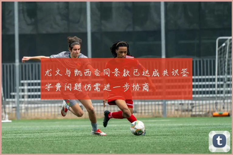尤文与凯西合同条款已达成共识签字费问题仍需进一步协商