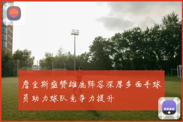 詹金斯盛赞雄鹿阵容深厚多面手球员助力球队竞争力提升