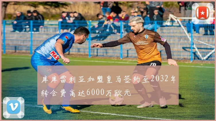 库库雷利亚加盟皇马签约至2032年转会费高达6000万欧元