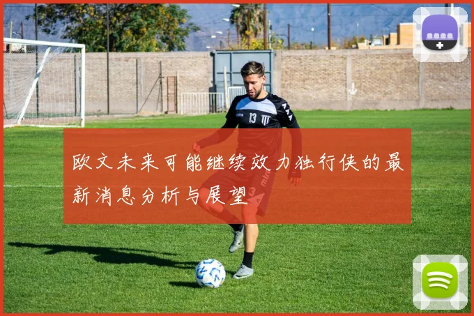 欧文未来可能继续效力独行侠的最新消息分析与展望