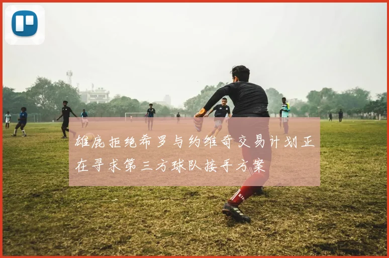 雄鹿拒绝希罗与约维奇交易计划正在寻求第三方球队接手方案