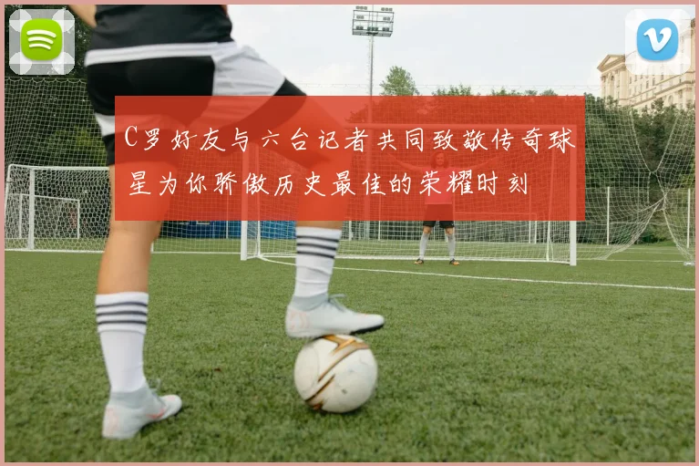 C罗好友与六台记者共同致敬传奇球星为你骄傲历史最佳的荣耀时刻