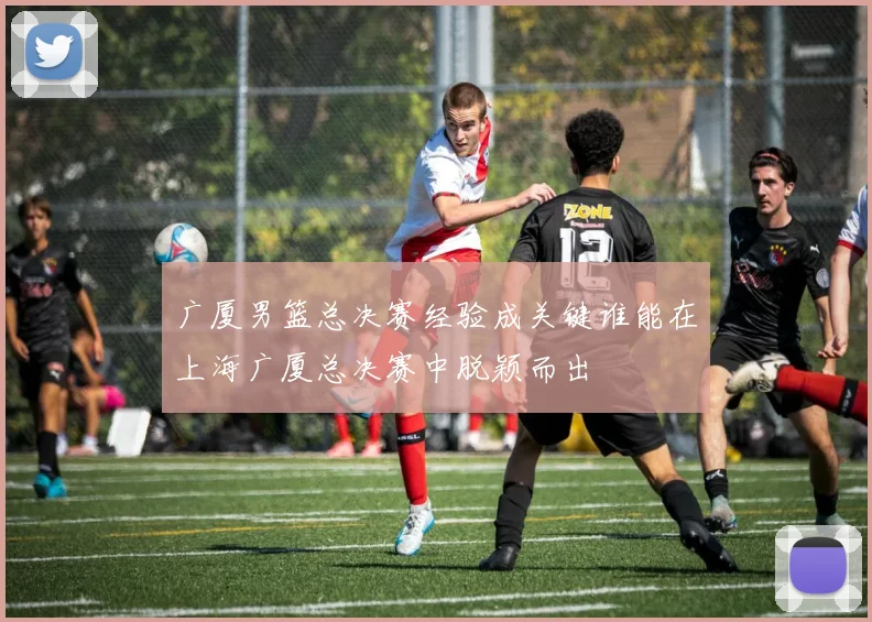 广厦男篮总决赛经验成关键谁能在上海广厦总决赛中脱颖而出