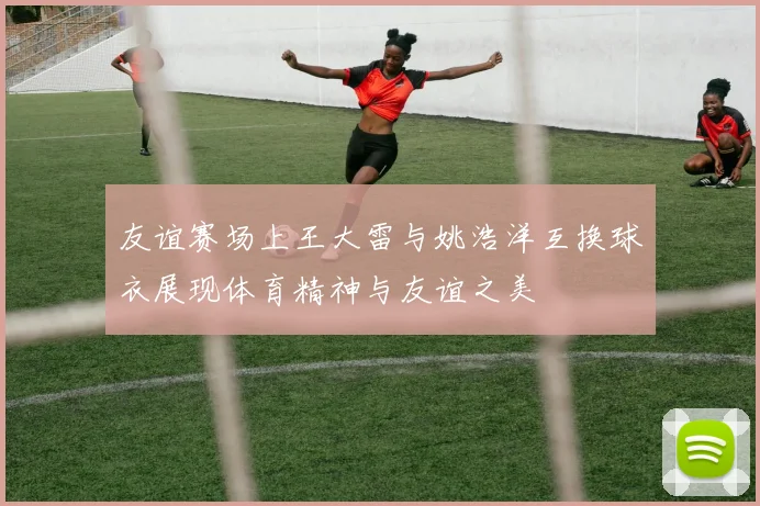友谊赛场上王大雷与姚浩洋互换球衣展现体育精神与友谊之美