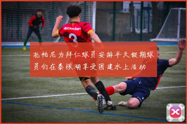 孔帕尼为拜仁球员安排半天假期球员们在泰根湖享受团建水上活动