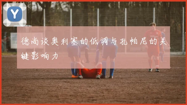 德尚谈奥利塞的低调与孔帕尼的关键影响力