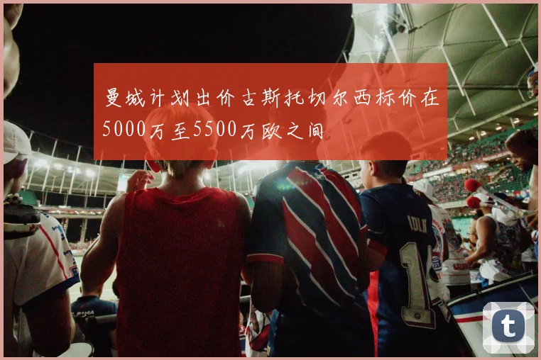 曼城计划出价古斯托切尔西标价在5000万至5500万欧之间