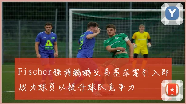 Fischer强调鹈鹕交易墨菲需引入即战力球员以提升球队竞争力