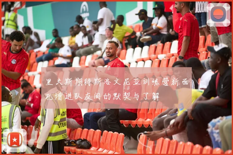 里夫斯期待斯洛文尼亚训练营新面孔增进队友间的默契与了解