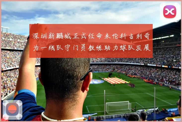 深圳新鹏城正式任命米伦科吉利奇为一线队守门员教练助力球队发展