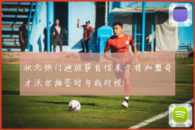状元热门迪班萨自信表示将加盟奇才沃尔抽签时与我对视