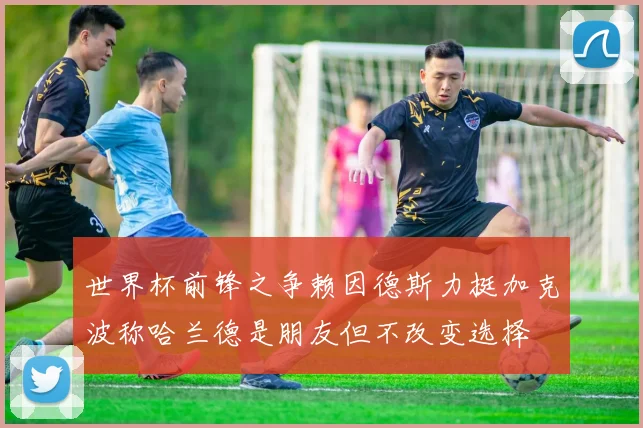 世界杯前锋之争赖因德斯力挺加克波称哈兰德是朋友但不改变选择